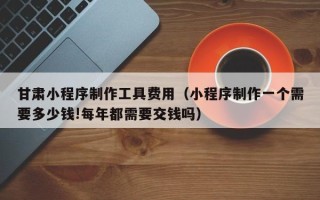 石嘴山甘肃小程序制作工具费用（小程序制作一个需要多少钱!每年都需要交钱吗）