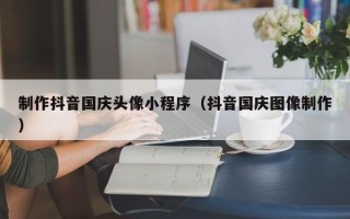 石嘴山制作抖音国庆头像小程序（抖音国庆图像制作）