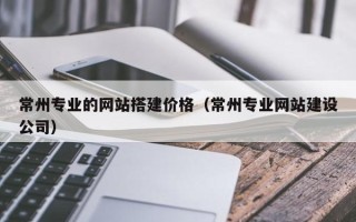石嘴山常州专业的网站搭建价格（常州专业网站建设公司）