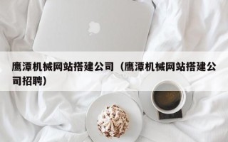 石嘴山鹰潭机械网站搭建公司（鹰潭机械网站搭建公司招聘）