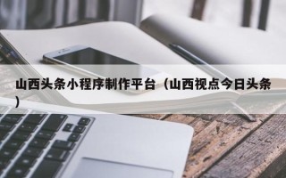 石嘴山山西头条小程序制作平台（山西视点今日头条）